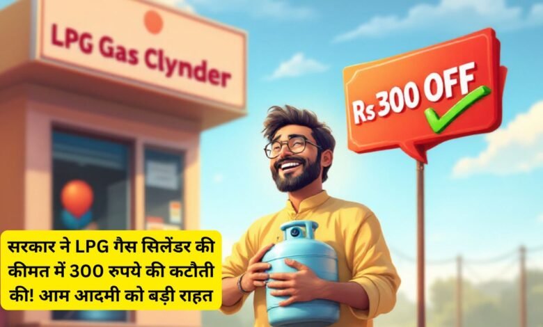 सरकार ने LPG गैस सिलेंडर की कीमत में 300 रुपये की कटौती की! आम आदमी को बड़ी राहत