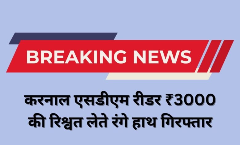 करनाल एसडीएम रीडर ₹3000 की रिश्वत लेते रंगे हाथ गिरफ्तार