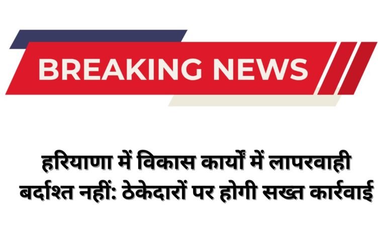 हरियाणा में विकास कार्यों में लापरवाही बर्दाश्त नहीं: ठेकेदारों पर होगी सख्त कार्रवाई
